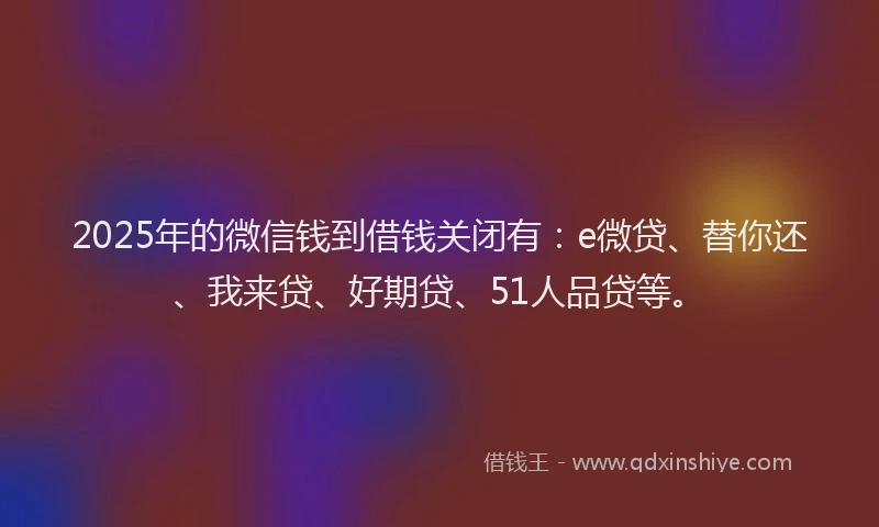 2025年的微信钱到借钱关闭有：e微贷、替你还、我来贷、好期贷、51人品贷等。