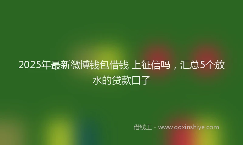 2025年最新微博钱包借钱 上征信吗，汇总5个放水的贷款口子