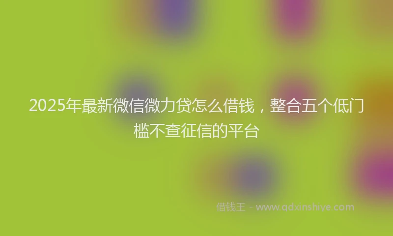 2025年最新微信微力贷怎么借钱，整合五个低门槛不查征信的平台