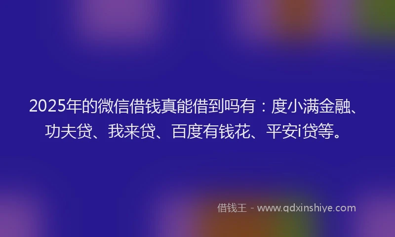 2025年的微信借钱真能借到吗有：度小满金融、功夫贷、我来贷、百度有钱花、平安i贷等。
