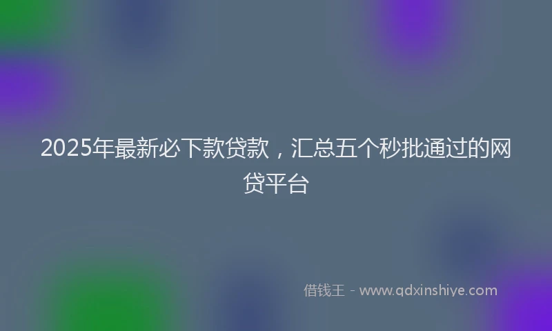 2025年最新必下款贷款，汇总五个秒批通过的网贷平台