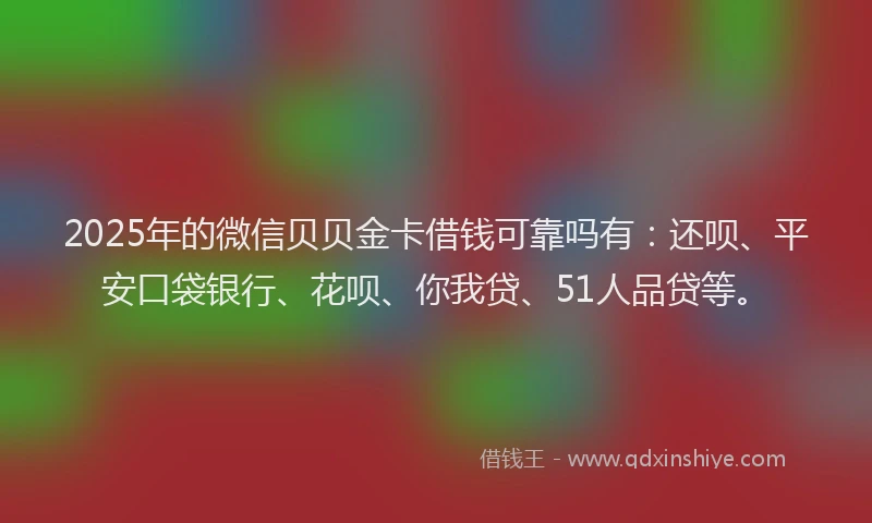 2025年的微信贝贝金卡借钱可靠吗有：还呗、平安口袋银行、花呗、你我贷、51人品贷等。