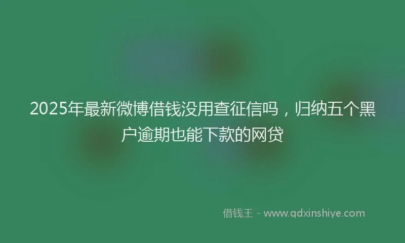 2025年最新微博借钱没用查征信吗，归纳五个黑户逾期也能下款的网贷