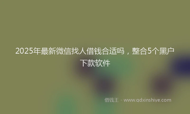 2025年最新微信找人借钱合适吗，整合5个黑户下款软件