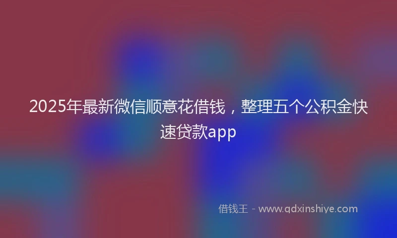 2025年最新微信顺意花借钱，整理五个公积金快速贷款app