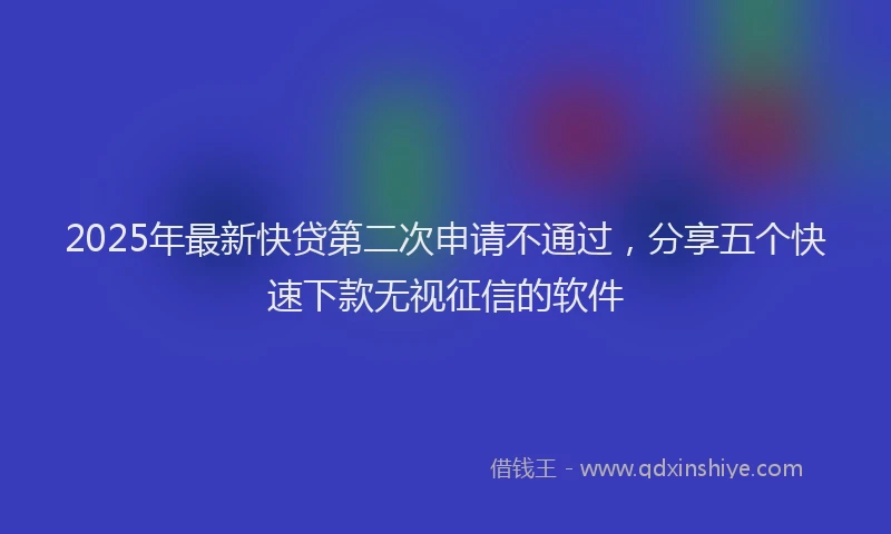 2025年最新快贷第二次申请不通过，分享五个快速下款无视征信的软件