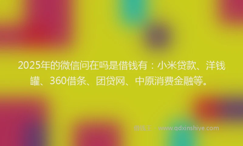 2025年的微信问在吗是借钱有：小米贷款、洋钱罐、360借条、团贷网、中原消费金融等。