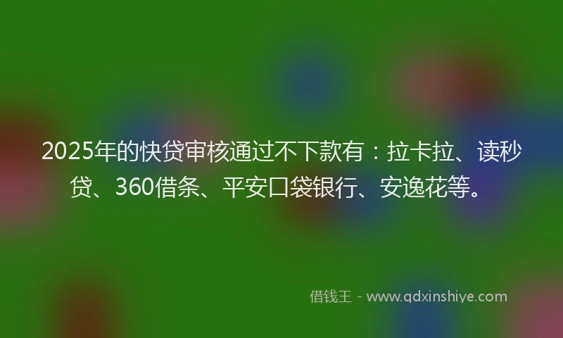 2025年的快贷审核通过不下款有：拉卡拉、读秒贷、360借条、平安口袋银行、安逸花等。