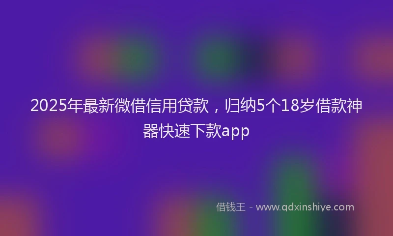 2025年最新微借信用贷款，归纳5个18岁借款神器快速下款app