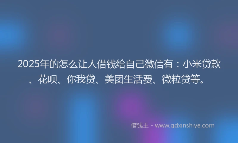 2025年的怎么让人借钱给自己微信有：小米贷款、花呗、你我贷、美团生活费、微粒贷等。