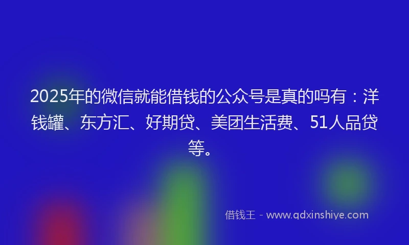 2025年的微信就能借钱的公众号是真的吗有：洋钱罐、东方汇、好期贷、美团生活费、51人品贷等。