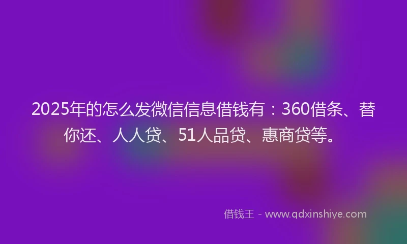 2025年的怎么发微信信息借钱有：360借条、替你还、人人贷、51人品贷、惠商贷等。