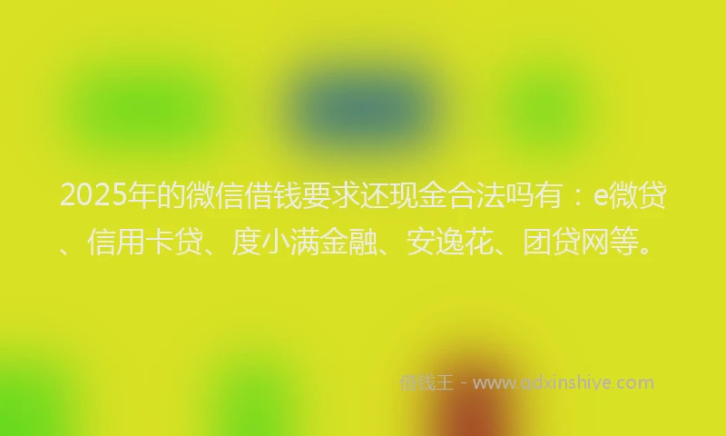 2025年的微信借钱要求还现金合法吗有：e微贷、信用卡贷、度小满金融、安逸花、团贷网等。