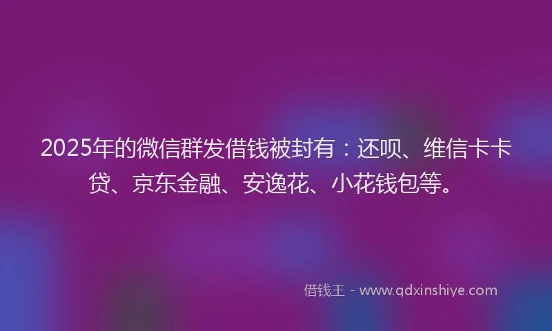 2025年的微信群发借钱被封有：还呗、维信卡卡贷、京东金融、安逸花、小花钱包等。