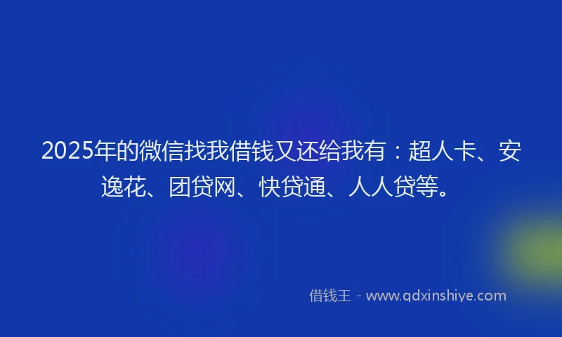 2025年的微信找我借钱又还给我有：超人卡、安逸花、团贷网、快贷通、人人贷等。