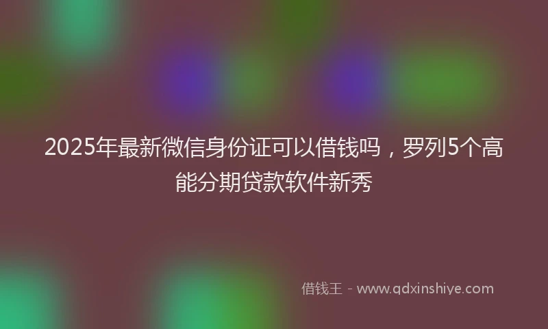 2025年最新微信身份证可以借钱吗，罗列5个高能分期贷款软件新秀