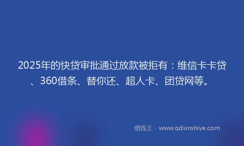 2025年的快贷审批通过放款被拒有：维信卡卡贷、360借条、替你还、超人卡、团贷网等。
