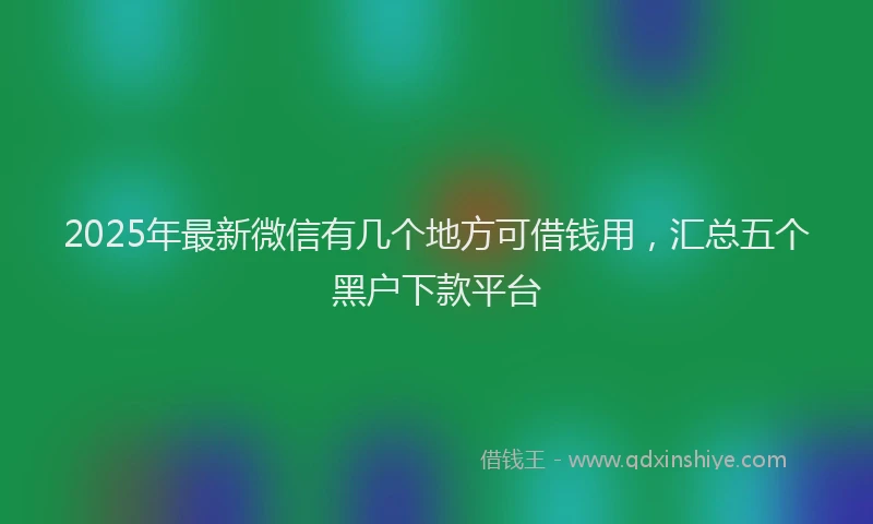 2025年最新微信有几个地方可借钱用，汇总五个黑户下款平台