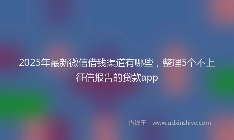 2025年最新微信借钱渠道有哪些，整理5个不上征信报告的贷款app