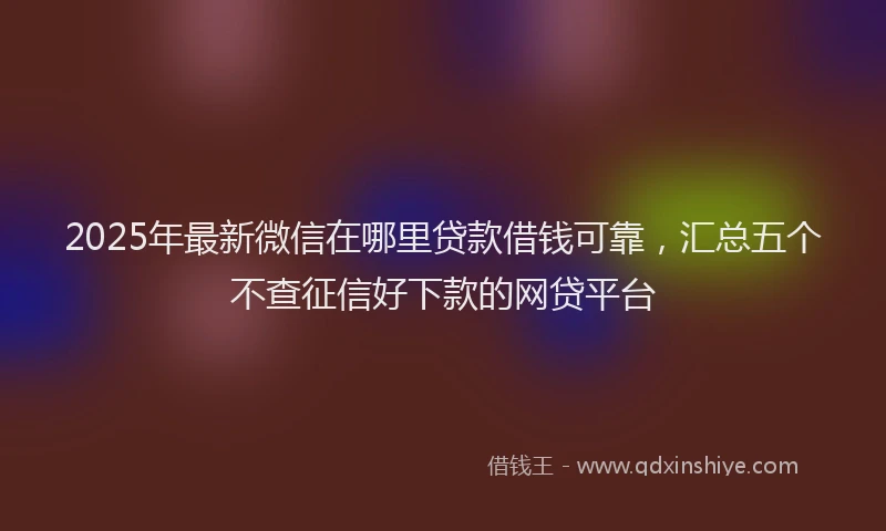 2025年最新微信在哪里贷款借钱可靠，汇总五个不查征信好下款的网贷平台
