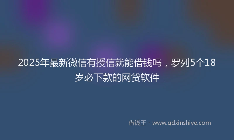 2025年最新微信有授信就能借钱吗，罗列5个18岁必下款的网贷软件
