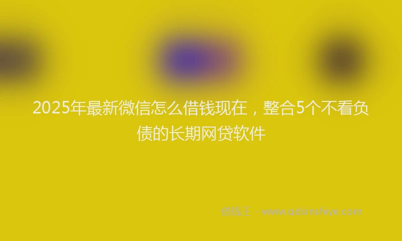 2025年最新微信怎么借钱现在，整合5个不看负债的长期网贷软件