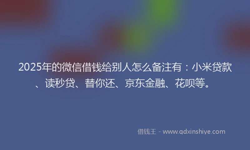 2025年的微信借钱给别人怎么备注有：小米贷款、读秒贷、替你还、京东金融、花呗等。