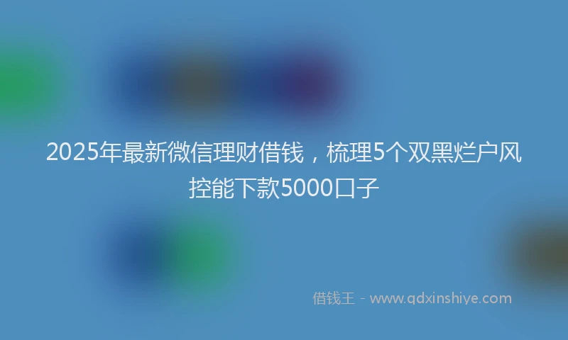 2025年最新微信理财借钱，梳理5个双黑烂户风控能下款5000口子