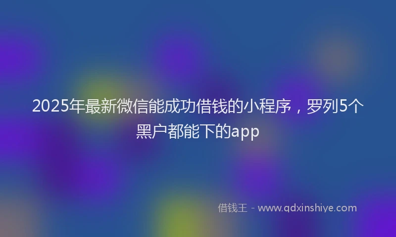 2025年最新微信能成功借钱的小程序，罗列5个黑户都能下的app