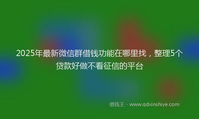 2025年最新微信群借钱功能在哪里找，整理5个贷款好做不看征信的平台