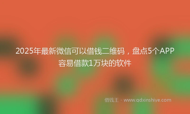 2025年最新微信可以借钱二维码，盘点5个APP容易借款1万块的软件