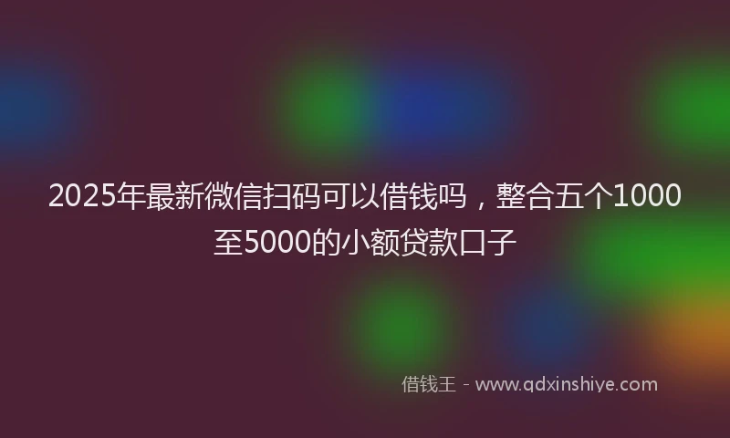 2025年最新微信扫码可以借钱吗，整合五个1000至5000的小额贷款口子