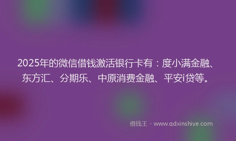 2025年的微信借钱激活银行卡有：度小满金融、东方汇、分期乐、中原消费金融、平安i贷等。