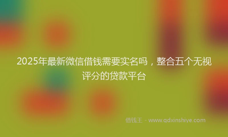 2025年最新微信借钱需要实名吗，整合五个无视评分的贷款平台