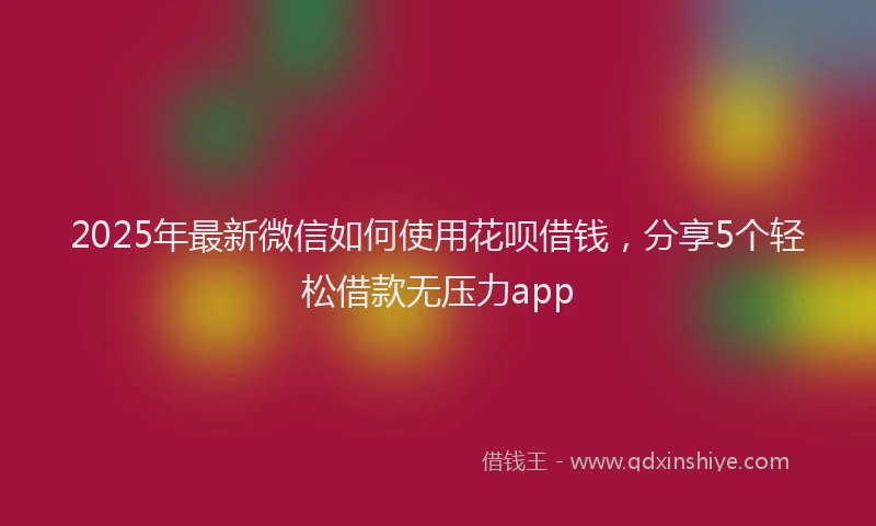 2025年最新微信如何使用花呗借钱，分享5个轻松借款无压力app