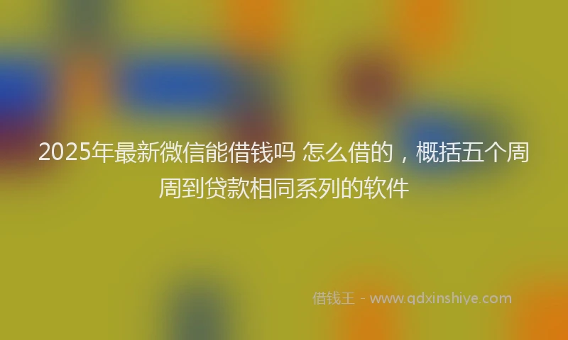 2025年最新微信能借钱吗 怎么借的，概括五个周周到贷款相同系列的软件