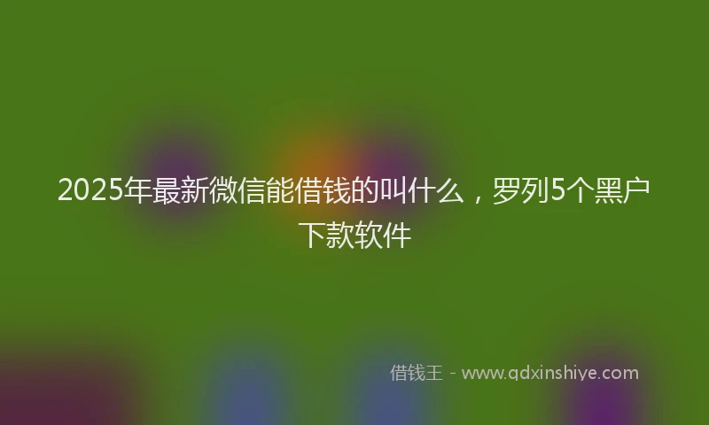 2025年最新微信能借钱的叫什么，罗列5个黑户下款软件