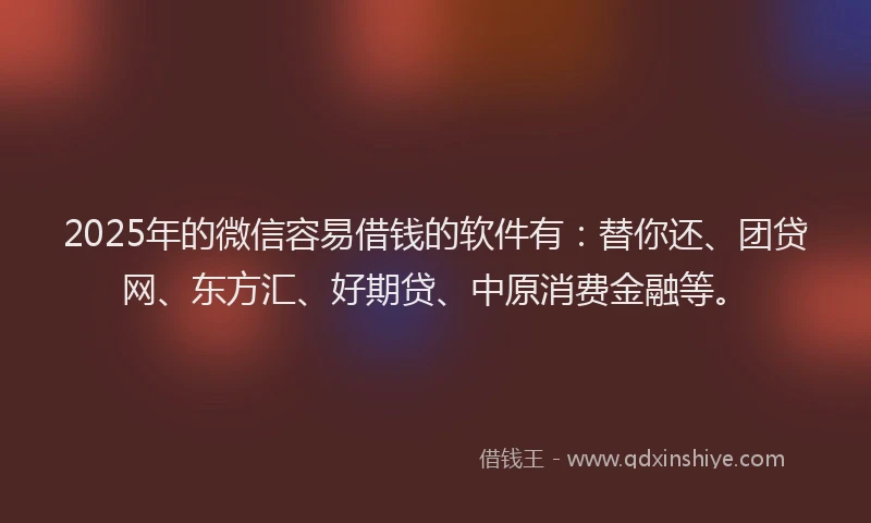 2025年的微信容易借钱的软件有：替你还、团贷网、东方汇、好期贷、中原消费金融等。