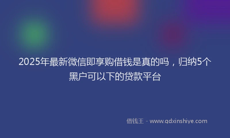 2025年最新微信即享购借钱是真的吗，归纳5个黑户可以下的贷款平台