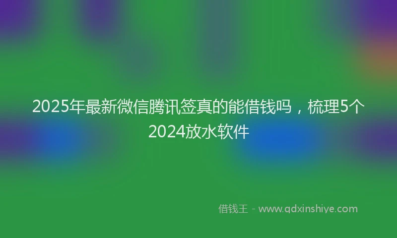 2025年最新微信腾讯签真的能借钱吗，梳理5个2024放水软件