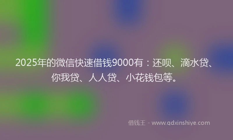 2025年的微信快速借钱9000有：还呗、滴水贷、你我贷、人人贷、小花钱包等。