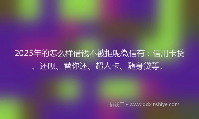 2025年的怎么样借钱不被拒呢微信有：信用卡贷、还呗、替你还、超人卡、随身贷等。