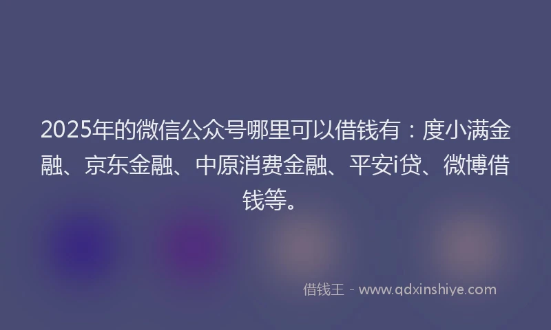 2025年的微信公众号哪里可以借钱有：度小满金融、京东金融、中原消费金融、平安i贷、微博借钱等。