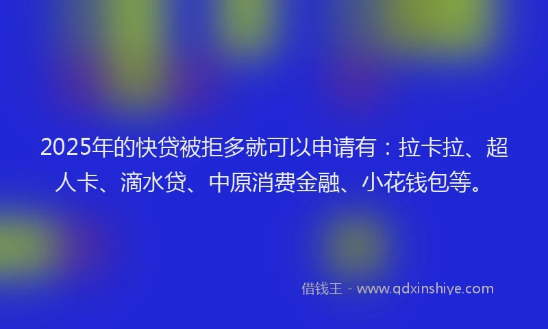 2025年的快贷被拒多就可以申请有：拉卡拉、超人卡、滴水贷、中原消费金融、小花钱包等。