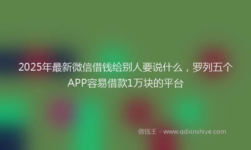 2025年最新微信借钱给别人要说什么，罗列五个APP容易借款1万块的平台
