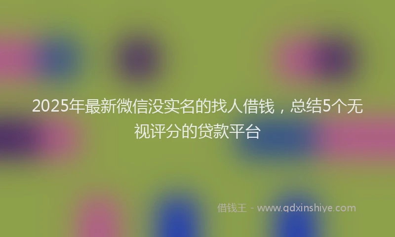 2025年最新微信没实名的找人借钱，总结5个无视评分的贷款平台
