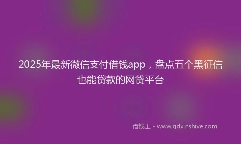 2025年最新微信支付借钱app，盘点五个黑征信也能贷款的网贷平台