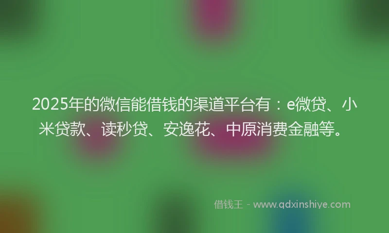 2025年的微信能借钱的渠道平台有：e微贷、小米贷款、读秒贷、安逸花、中原消费金融等。