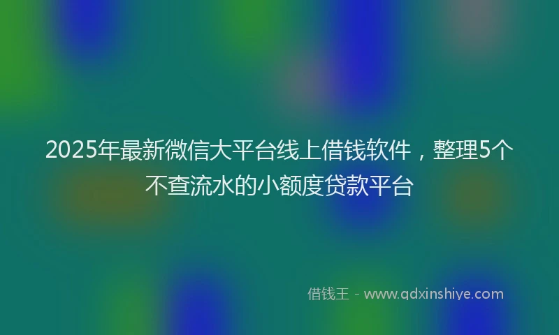 2025年最新微信大平台线上借钱软件，整理5个不查流水的小额度贷款平台