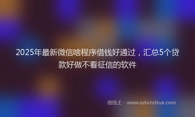 2025年最新微信啥程序借钱好通过，汇总5个贷款好做不看征信的软件